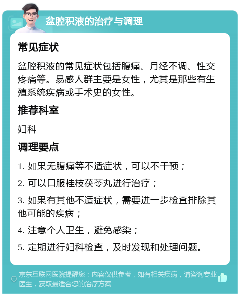 盆腔积液的治疗与调理 常见症状 盆腔积液的常见症状包括腹痛、月经不调、性交疼痛等。易感人群主要是女性，尤其是那些有生殖系统疾病或手术史的女性。 推荐科室 妇科 调理要点 1. 如果无腹痛等不适症状，可以不干预； 2. 可以口服桂枝茯苓丸进行治疗； 3. 如果有其他不适症状，需要进一步检查排除其他可能的疾病； 4. 注意个人卫生，避免感染； 5. 定期进行妇科检查，及时发现和处理问题。