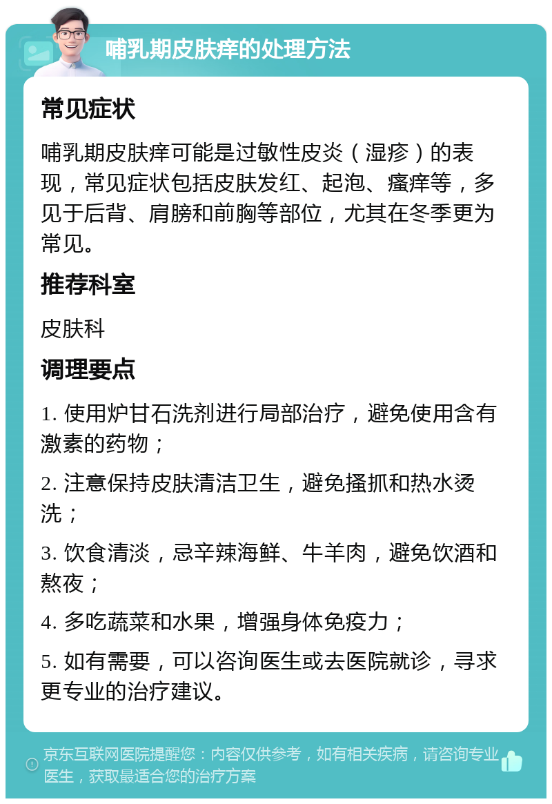 哺乳期皮肤痒的处理方法 常见症状 哺乳期皮肤痒可能是过敏性皮炎（湿疹）的表现，常见症状包括皮肤发红、起泡、瘙痒等，多见于后背、肩膀和前胸等部位，尤其在冬季更为常见。 推荐科室 皮肤科 调理要点 1. 使用炉甘石洗剂进行局部治疗，避免使用含有激素的药物； 2. 注意保持皮肤清洁卫生，避免搔抓和热水烫洗； 3. 饮食清淡，忌辛辣海鲜、牛羊肉，避免饮酒和熬夜； 4. 多吃蔬菜和水果，增强身体免疫力； 5. 如有需要，可以咨询医生或去医院就诊，寻求更专业的治疗建议。