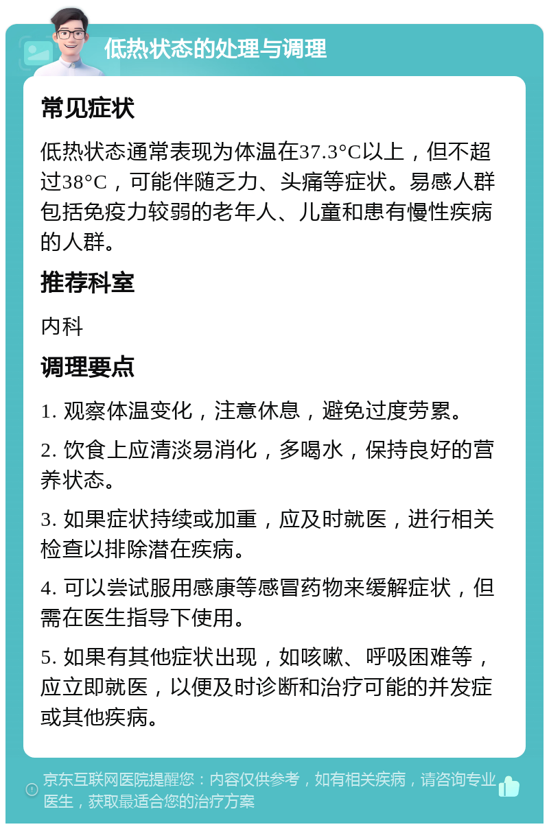 低热状态的处理与调理 常见症状 低热状态通常表现为体温在37.3°C以上，但不超过38°C，可能伴随乏力、头痛等症状。易感人群包括免疫力较弱的老年人、儿童和患有慢性疾病的人群。 推荐科室 内科 调理要点 1. 观察体温变化，注意休息，避免过度劳累。 2. 饮食上应清淡易消化，多喝水，保持良好的营养状态。 3. 如果症状持续或加重，应及时就医，进行相关检查以排除潜在疾病。 4. 可以尝试服用感康等感冒药物来缓解症状，但需在医生指导下使用。 5. 如果有其他症状出现，如咳嗽、呼吸困难等，应立即就医，以便及时诊断和治疗可能的并发症或其他疾病。