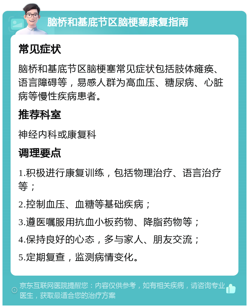 脑桥和基底节区脑梗塞康复指南 常见症状 脑桥和基底节区脑梗塞常见症状包括肢体瘫痪、语言障碍等，易感人群为高血压、糖尿病、心脏病等慢性疾病患者。 推荐科室 神经内科或康复科 调理要点 1.积极进行康复训练，包括物理治疗、语言治疗等； 2.控制血压、血糖等基础疾病； 3.遵医嘱服用抗血小板药物、降脂药物等； 4.保持良好的心态，多与家人、朋友交流； 5.定期复查，监测病情变化。