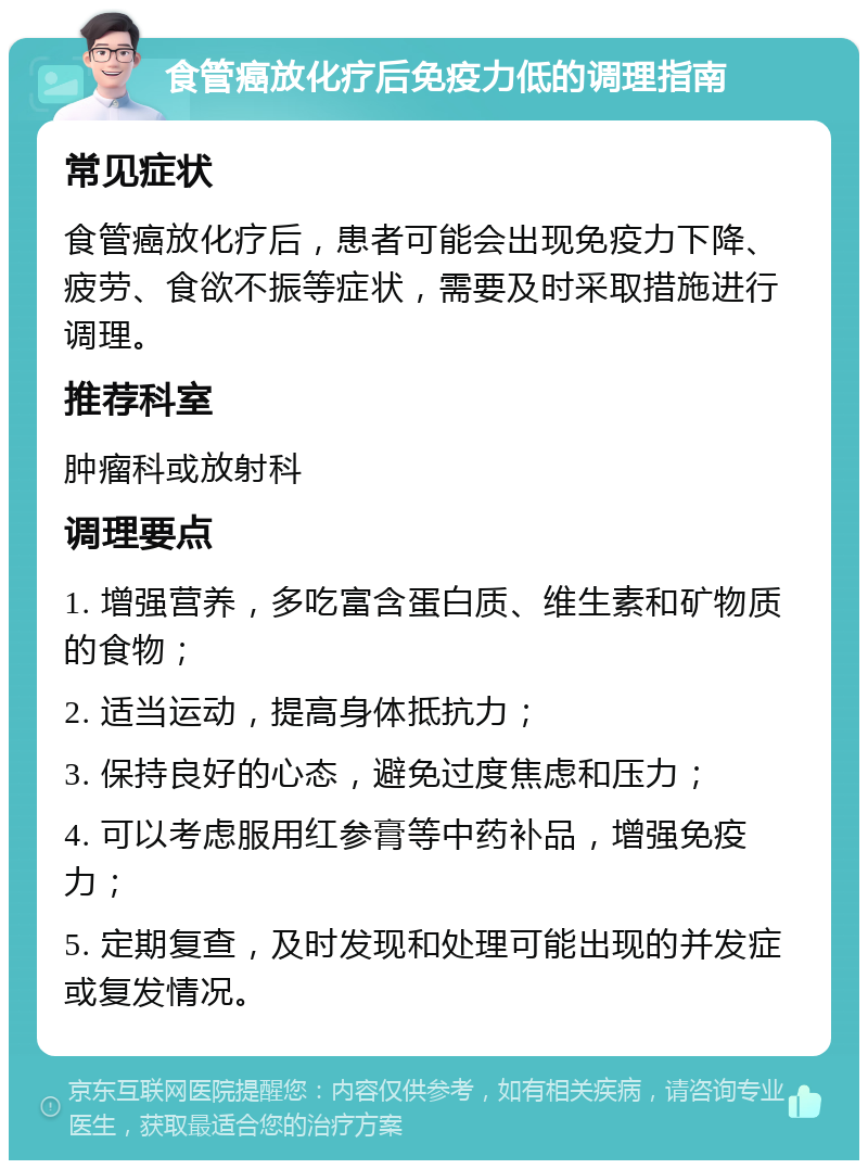 食管癌放化疗后免疫力低的调理指南 常见症状 食管癌放化疗后，患者可能会出现免疫力下降、疲劳、食欲不振等症状，需要及时采取措施进行调理。 推荐科室 肿瘤科或放射科 调理要点 1. 增强营养，多吃富含蛋白质、维生素和矿物质的食物； 2. 适当运动，提高身体抵抗力； 3. 保持良好的心态，避免过度焦虑和压力； 4. 可以考虑服用红参膏等中药补品，增强免疫力； 5. 定期复查，及时发现和处理可能出现的并发症或复发情况。