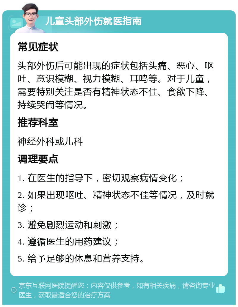 儿童头部外伤就医指南 常见症状 头部外伤后可能出现的症状包括头痛、恶心、呕吐、意识模糊、视力模糊、耳鸣等。对于儿童，需要特别关注是否有精神状态不佳、食欲下降、持续哭闹等情况。 推荐科室 神经外科或儿科 调理要点 1. 在医生的指导下，密切观察病情变化； 2. 如果出现呕吐、精神状态不佳等情况，及时就诊； 3. 避免剧烈运动和刺激； 4. 遵循医生的用药建议； 5. 给予足够的休息和营养支持。