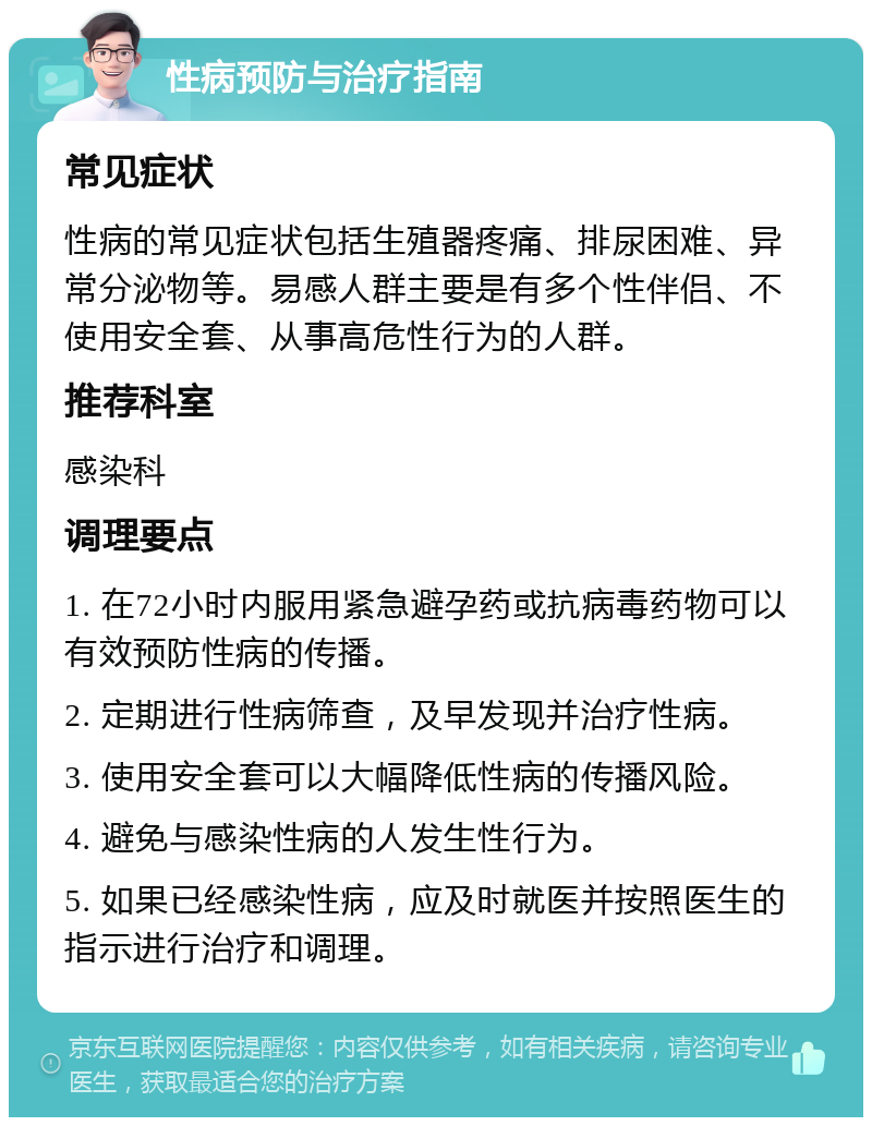 性病预防与治疗指南 常见症状 性病的常见症状包括生殖器疼痛、排尿困难、异常分泌物等。易感人群主要是有多个性伴侣、不使用安全套、从事高危性行为的人群。 推荐科室 感染科 调理要点 1. 在72小时内服用紧急避孕药或抗病毒药物可以有效预防性病的传播。 2. 定期进行性病筛查，及早发现并治疗性病。 3. 使用安全套可以大幅降低性病的传播风险。 4. 避免与感染性病的人发生性行为。 5. 如果已经感染性病，应及时就医并按照医生的指示进行治疗和调理。