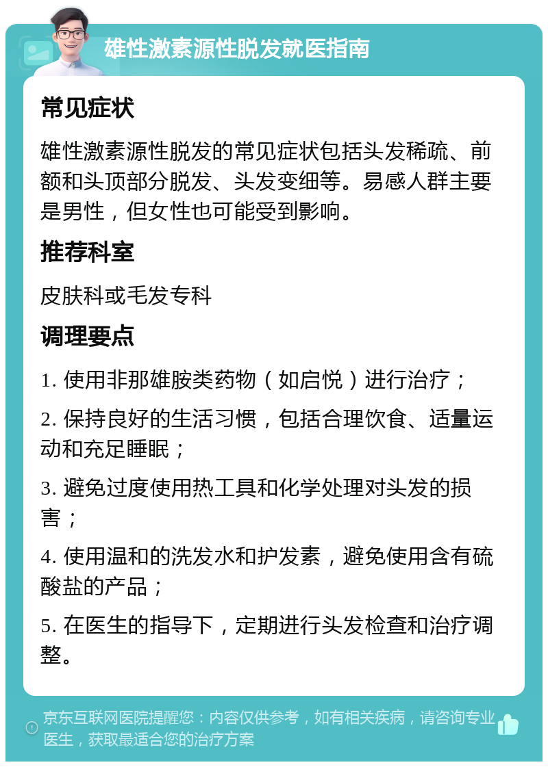 雄性激素源性脱发就医指南 常见症状 雄性激素源性脱发的常见症状包括头发稀疏、前额和头顶部分脱发、头发变细等。易感人群主要是男性，但女性也可能受到影响。 推荐科室 皮肤科或毛发专科 调理要点 1. 使用非那雄胺类药物（如启悦）进行治疗； 2. 保持良好的生活习惯，包括合理饮食、适量运动和充足睡眠； 3. 避免过度使用热工具和化学处理对头发的损害； 4. 使用温和的洗发水和护发素，避免使用含有硫酸盐的产品； 5. 在医生的指导下，定期进行头发检查和治疗调整。