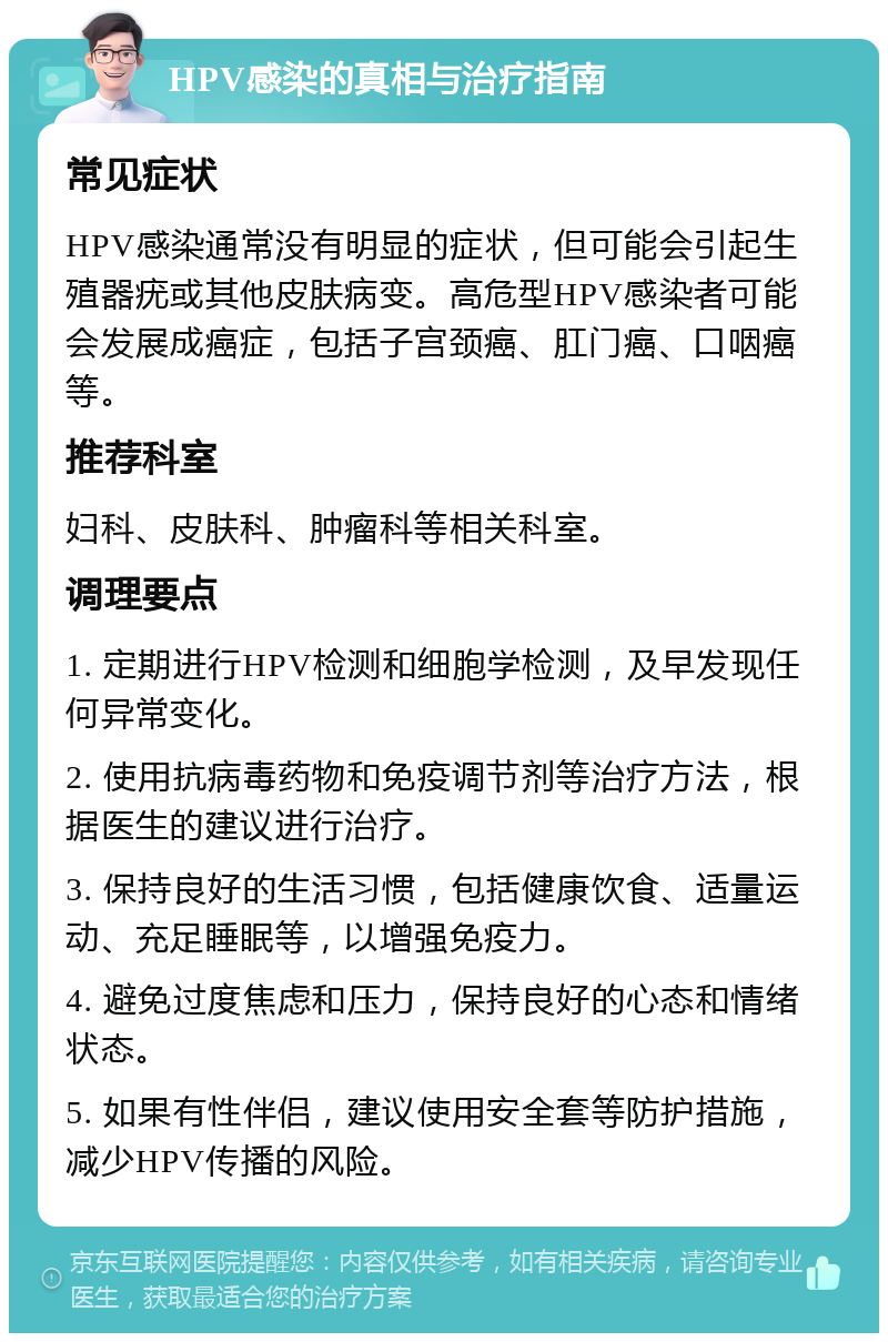 HPV感染的真相与治疗指南 常见症状 HPV感染通常没有明显的症状，但可能会引起生殖器疣或其他皮肤病变。高危型HPV感染者可能会发展成癌症，包括子宫颈癌、肛门癌、口咽癌等。 推荐科室 妇科、皮肤科、肿瘤科等相关科室。 调理要点 1. 定期进行HPV检测和细胞学检测，及早发现任何异常变化。 2. 使用抗病毒药物和免疫调节剂等治疗方法，根据医生的建议进行治疗。 3. 保持良好的生活习惯，包括健康饮食、适量运动、充足睡眠等，以增强免疫力。 4. 避免过度焦虑和压力，保持良好的心态和情绪状态。 5. 如果有性伴侣，建议使用安全套等防护措施，减少HPV传播的风险。