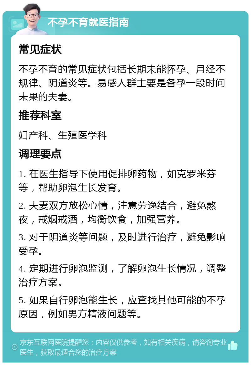 不孕不育就医指南 常见症状 不孕不育的常见症状包括长期未能怀孕、月经不规律、阴道炎等。易感人群主要是备孕一段时间未果的夫妻。 推荐科室 妇产科、生殖医学科 调理要点 1. 在医生指导下使用促排卵药物，如克罗米芬等，帮助卵泡生长发育。 2. 夫妻双方放松心情，注意劳逸结合，避免熬夜，戒烟戒酒，均衡饮食，加强营养。 3. 对于阴道炎等问题，及时进行治疗，避免影响受孕。 4. 定期进行卵泡监测，了解卵泡生长情况，调整治疗方案。 5. 如果自行卵泡能生长，应查找其他可能的不孕原因，例如男方精液问题等。