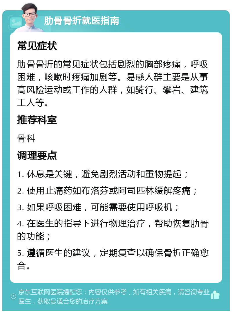 肋骨骨折就医指南 常见症状 肋骨骨折的常见症状包括剧烈的胸部疼痛，呼吸困难，咳嗽时疼痛加剧等。易感人群主要是从事高风险运动或工作的人群，如骑行、攀岩、建筑工人等。 推荐科室 骨科 调理要点 1. 休息是关键，避免剧烈活动和重物提起； 2. 使用止痛药如布洛芬或阿司匹林缓解疼痛； 3. 如果呼吸困难，可能需要使用呼吸机； 4. 在医生的指导下进行物理治疗，帮助恢复肋骨的功能； 5. 遵循医生的建议，定期复查以确保骨折正确愈合。