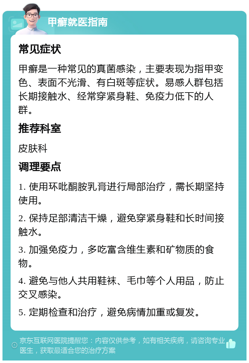 甲癣就医指南 常见症状 甲癣是一种常见的真菌感染，主要表现为指甲变色、表面不光滑、有白斑等症状。易感人群包括长期接触水、经常穿紧身鞋、免疫力低下的人群。 推荐科室 皮肤科 调理要点 1. 使用环吡酮胺乳膏进行局部治疗，需长期坚持使用。 2. 保持足部清洁干燥，避免穿紧身鞋和长时间接触水。 3. 加强免疫力，多吃富含维生素和矿物质的食物。 4. 避免与他人共用鞋袜、毛巾等个人用品，防止交叉感染。 5. 定期检查和治疗，避免病情加重或复发。