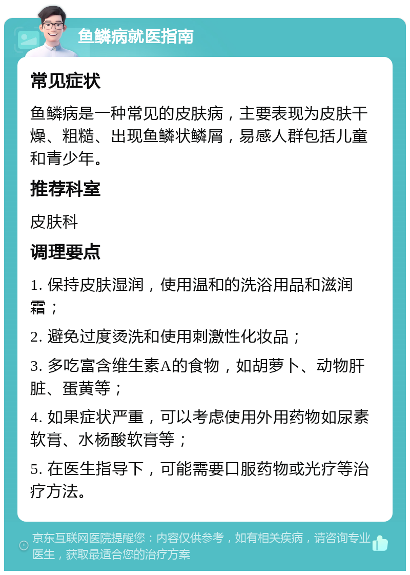 鱼鳞病就医指南 常见症状 鱼鳞病是一种常见的皮肤病，主要表现为皮肤干燥、粗糙、出现鱼鳞状鳞屑，易感人群包括儿童和青少年。 推荐科室 皮肤科 调理要点 1. 保持皮肤湿润，使用温和的洗浴用品和滋润霜； 2. 避免过度烫洗和使用刺激性化妆品； 3. 多吃富含维生素A的食物，如胡萝卜、动物肝脏、蛋黄等； 4. 如果症状严重，可以考虑使用外用药物如尿素软膏、水杨酸软膏等； 5. 在医生指导下，可能需要口服药物或光疗等治疗方法。