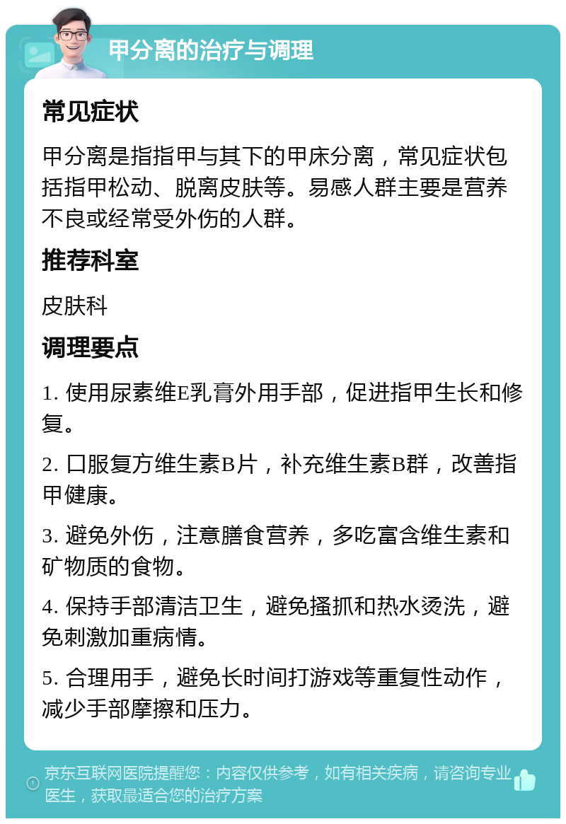 甲分离的治疗与调理 常见症状 甲分离是指指甲与其下的甲床分离，常见症状包括指甲松动、脱离皮肤等。易感人群主要是营养不良或经常受外伤的人群。 推荐科室 皮肤科 调理要点 1. 使用尿素维E乳膏外用手部，促进指甲生长和修复。 2. 口服复方维生素B片，补充维生素B群，改善指甲健康。 3. 避免外伤，注意膳食营养，多吃富含维生素和矿物质的食物。 4. 保持手部清洁卫生，避免搔抓和热水烫洗，避免刺激加重病情。 5. 合理用手，避免长时间打游戏等重复性动作，减少手部摩擦和压力。