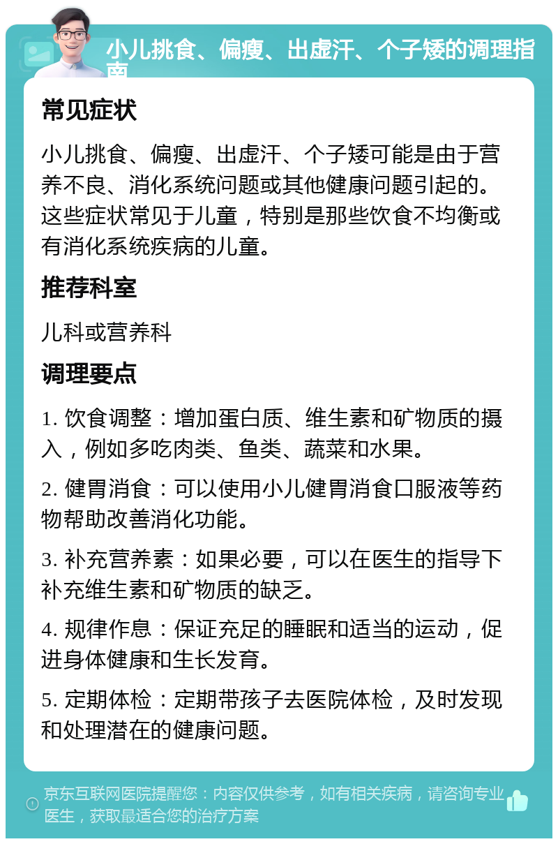 小儿挑食、偏瘦、出虚汗、个子矮的调理指南 常见症状 小儿挑食、偏瘦、出虚汗、个子矮可能是由于营养不良、消化系统问题或其他健康问题引起的。这些症状常见于儿童，特别是那些饮食不均衡或有消化系统疾病的儿童。 推荐科室 儿科或营养科 调理要点 1. 饮食调整：增加蛋白质、维生素和矿物质的摄入，例如多吃肉类、鱼类、蔬菜和水果。 2. 健胃消食：可以使用小儿健胃消食口服液等药物帮助改善消化功能。 3. 补充营养素：如果必要，可以在医生的指导下补充维生素和矿物质的缺乏。 4. 规律作息：保证充足的睡眠和适当的运动，促进身体健康和生长发育。 5. 定期体检：定期带孩子去医院体检，及时发现和处理潜在的健康问题。