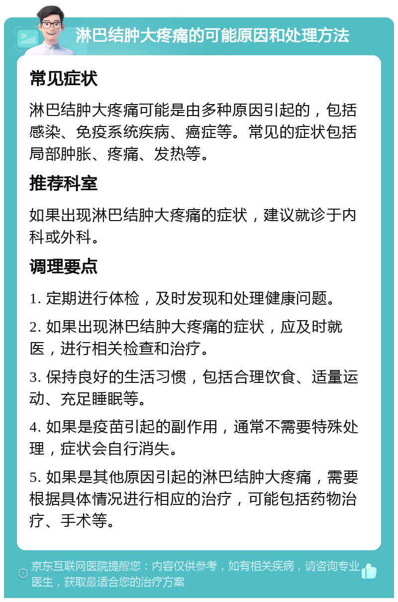 淋巴结肿大疼痛的可能原因和处理方法 常见症状 淋巴结肿大疼痛可能是由多种原因引起的，包括感染、免疫系统疾病、癌症等。常见的症状包括局部肿胀、疼痛、发热等。 推荐科室 如果出现淋巴结肿大疼痛的症状，建议就诊于内科或外科。 调理要点 1. 定期进行体检，及时发现和处理健康问题。 2. 如果出现淋巴结肿大疼痛的症状，应及时就医，进行相关检查和治疗。 3. 保持良好的生活习惯，包括合理饮食、适量运动、充足睡眠等。 4. 如果是疫苗引起的副作用，通常不需要特殊处理，症状会自行消失。 5. 如果是其他原因引起的淋巴结肿大疼痛，需要根据具体情况进行相应的治疗，可能包括药物治疗、手术等。