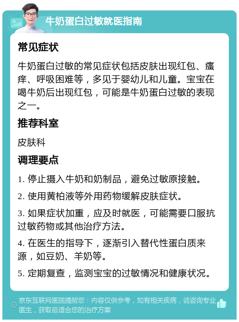 牛奶蛋白过敏就医指南 常见症状 牛奶蛋白过敏的常见症状包括皮肤出现红包、瘙痒、呼吸困难等，多见于婴幼儿和儿童。宝宝在喝牛奶后出现红包，可能是牛奶蛋白过敏的表现之一。 推荐科室 皮肤科 调理要点 1. 停止摄入牛奶和奶制品，避免过敏原接触。 2. 使用黄柏液等外用药物缓解皮肤症状。 3. 如果症状加重，应及时就医，可能需要口服抗过敏药物或其他治疗方法。 4. 在医生的指导下，逐渐引入替代性蛋白质来源，如豆奶、羊奶等。 5. 定期复查，监测宝宝的过敏情况和健康状况。