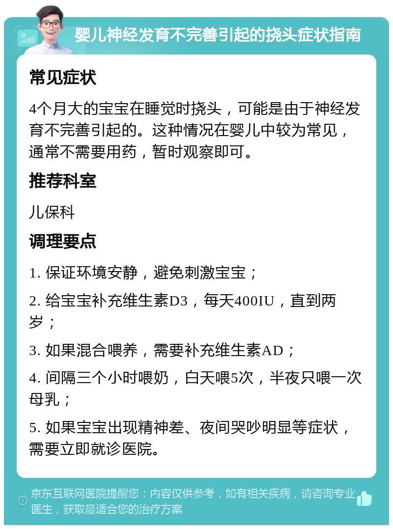 婴儿神经发育不完善引起的挠头症状指南 常见症状 4个月大的宝宝在睡觉时挠头，可能是由于神经发育不完善引起的。这种情况在婴儿中较为常见，通常不需要用药，暂时观察即可。 推荐科室 儿保科 调理要点 1. 保证环境安静，避免刺激宝宝； 2. 给宝宝补充维生素D3，每天400IU，直到两岁； 3. 如果混合喂养，需要补充维生素AD； 4. 间隔三个小时喂奶，白天喂5次，半夜只喂一次母乳； 5. 如果宝宝出现精神差、夜间哭吵明显等症状，需要立即就诊医院。