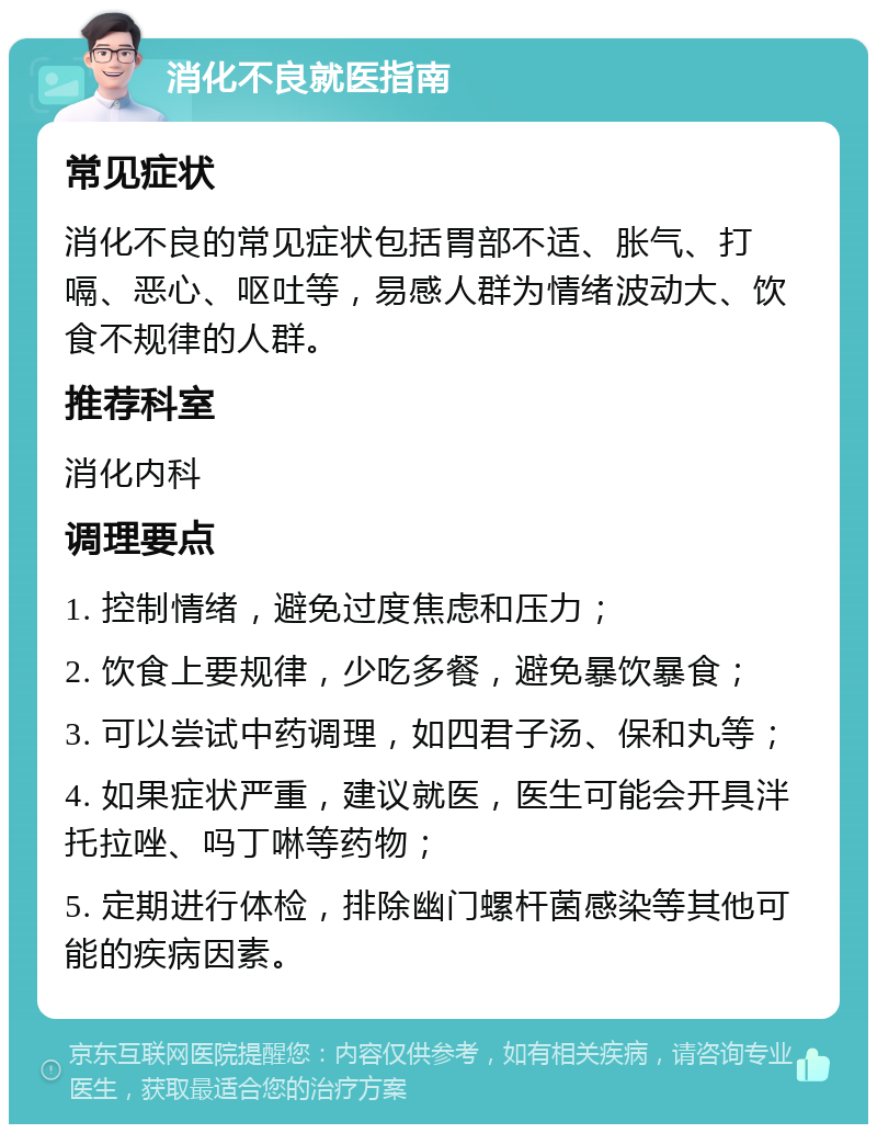 消化不良就医指南 常见症状 消化不良的常见症状包括胃部不适、胀气、打嗝、恶心、呕吐等，易感人群为情绪波动大、饮食不规律的人群。 推荐科室 消化内科 调理要点 1. 控制情绪，避免过度焦虑和压力； 2. 饮食上要规律，少吃多餐，避免暴饮暴食； 3. 可以尝试中药调理，如四君子汤、保和丸等； 4. 如果症状严重，建议就医，医生可能会开具泮托拉唑、吗丁啉等药物； 5. 定期进行体检，排除幽门螺杆菌感染等其他可能的疾病因素。