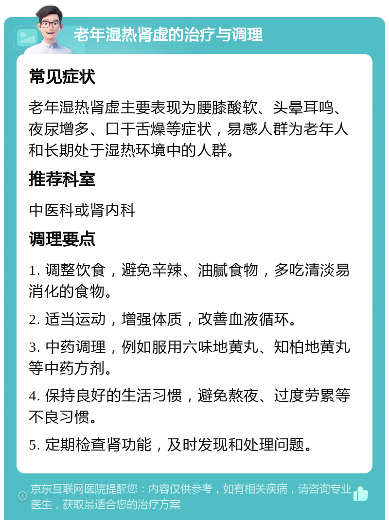 老年湿热肾虚的治疗与调理 常见症状 老年湿热肾虚主要表现为腰膝酸软、头晕耳鸣、夜尿增多、口干舌燥等症状，易感人群为老年人和长期处于湿热环境中的人群。 推荐科室 中医科或肾内科 调理要点 1. 调整饮食，避免辛辣、油腻食物，多吃清淡易消化的食物。 2. 适当运动，增强体质，改善血液循环。 3. 中药调理，例如服用六味地黄丸、知柏地黄丸等中药方剂。 4. 保持良好的生活习惯，避免熬夜、过度劳累等不良习惯。 5. 定期检查肾功能，及时发现和处理问题。