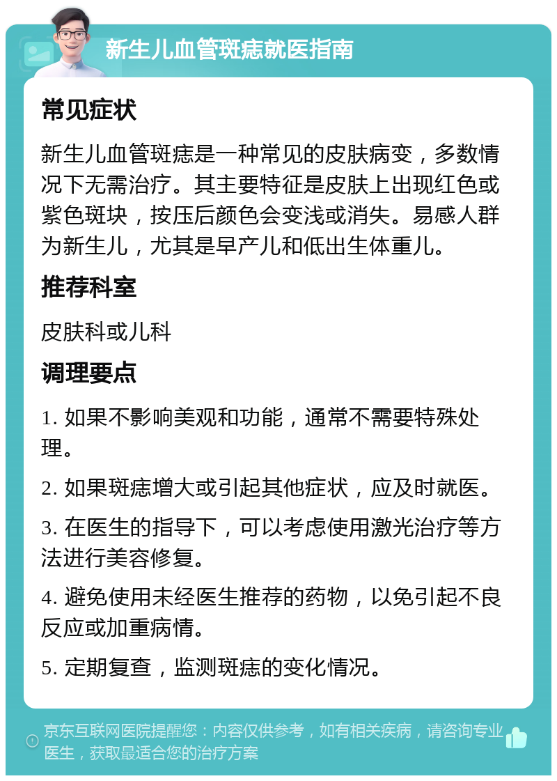 新生儿血管斑痣就医指南 常见症状 新生儿血管斑痣是一种常见的皮肤病变，多数情况下无需治疗。其主要特征是皮肤上出现红色或紫色斑块，按压后颜色会变浅或消失。易感人群为新生儿，尤其是早产儿和低出生体重儿。 推荐科室 皮肤科或儿科 调理要点 1. 如果不影响美观和功能，通常不需要特殊处理。 2. 如果斑痣增大或引起其他症状，应及时就医。 3. 在医生的指导下，可以考虑使用激光治疗等方法进行美容修复。 4. 避免使用未经医生推荐的药物，以免引起不良反应或加重病情。 5. 定期复查，监测斑痣的变化情况。