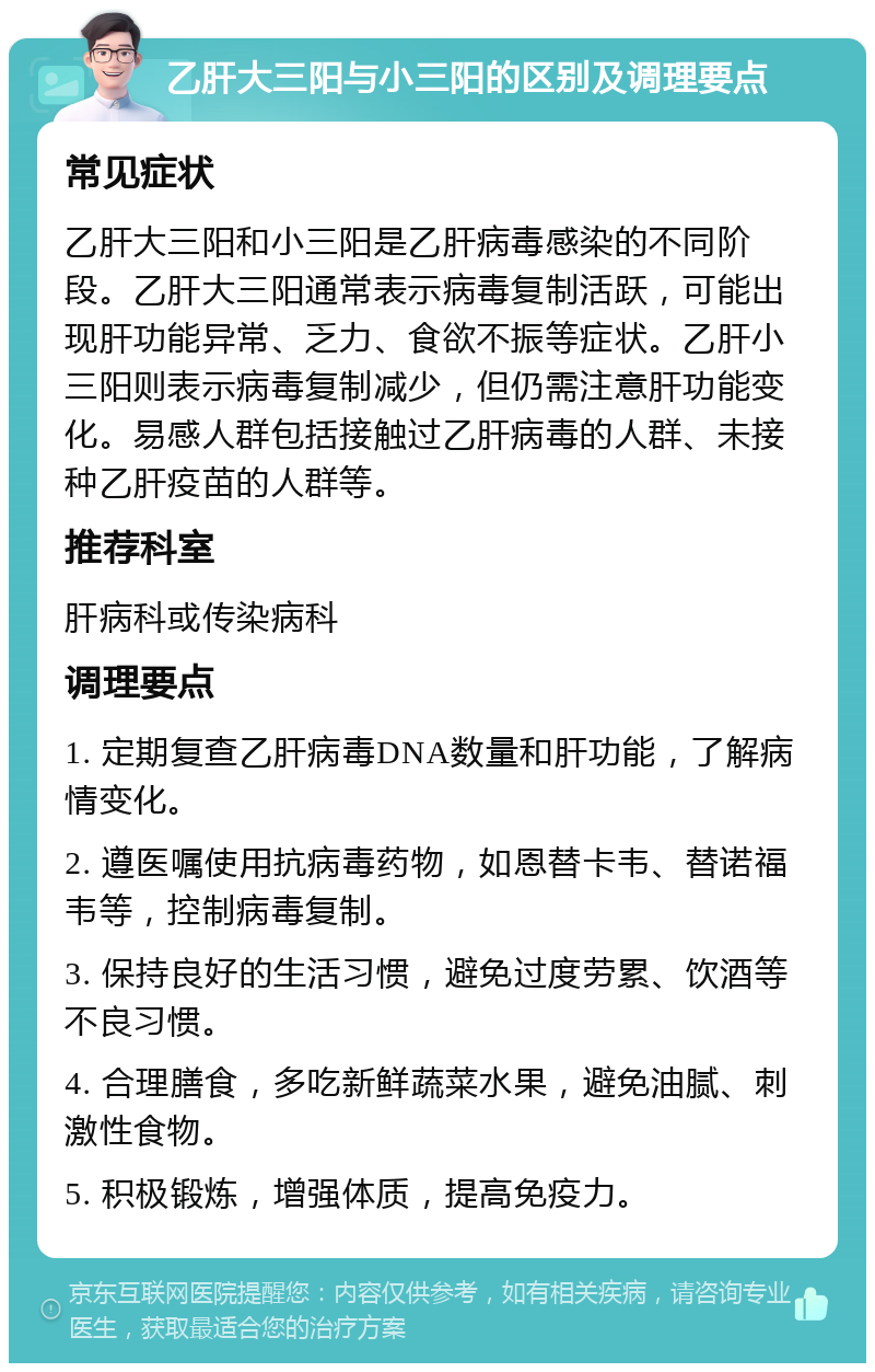 乙肝大三阳与小三阳的区别及调理要点 常见症状 乙肝大三阳和小三阳是乙肝病毒感染的不同阶段。乙肝大三阳通常表示病毒复制活跃，可能出现肝功能异常、乏力、食欲不振等症状。乙肝小三阳则表示病毒复制减少，但仍需注意肝功能变化。易感人群包括接触过乙肝病毒的人群、未接种乙肝疫苗的人群等。 推荐科室 肝病科或传染病科 调理要点 1. 定期复查乙肝病毒DNA数量和肝功能，了解病情变化。 2. 遵医嘱使用抗病毒药物，如恩替卡韦、替诺福韦等，控制病毒复制。 3. 保持良好的生活习惯，避免过度劳累、饮酒等不良习惯。 4. 合理膳食，多吃新鲜蔬菜水果，避免油腻、刺激性食物。 5. 积极锻炼，增强体质，提高免疫力。