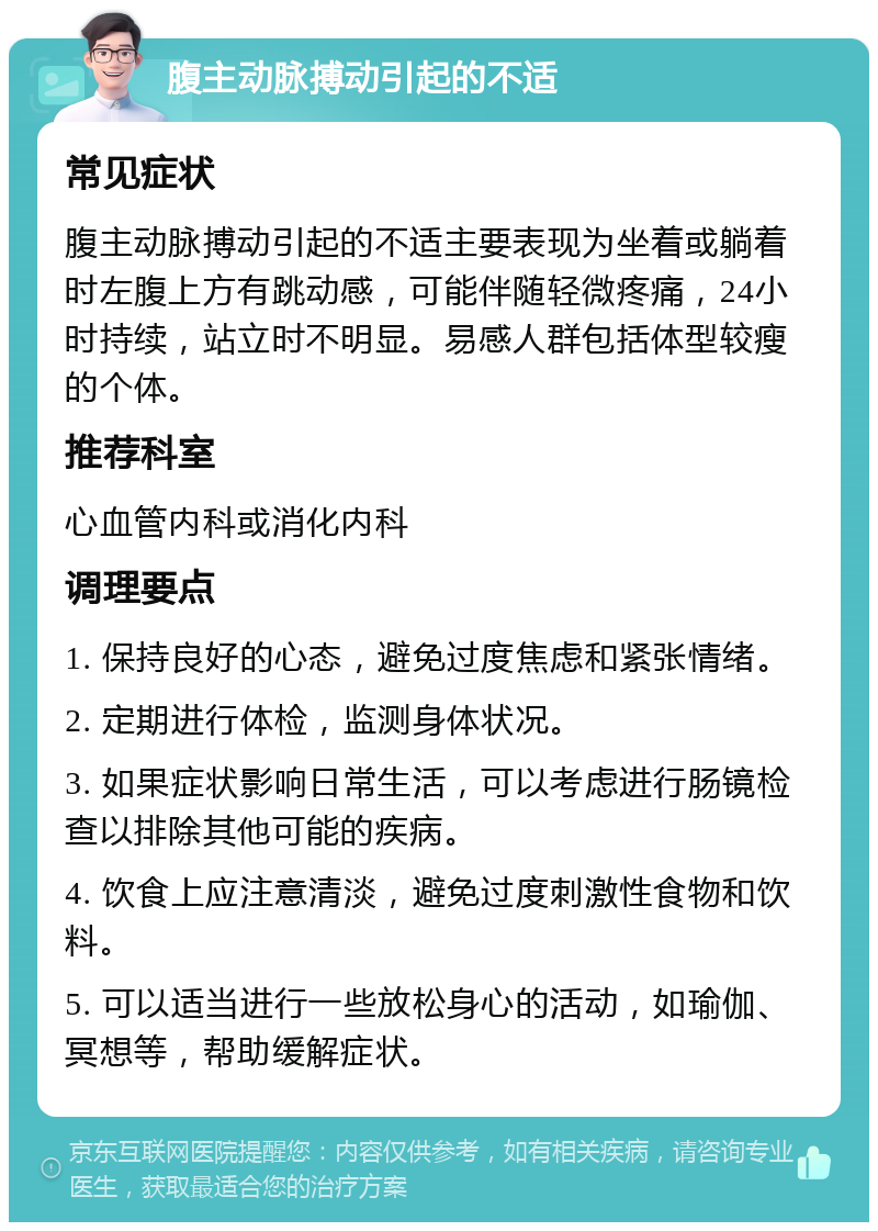 腹主动脉搏动引起的不适 常见症状 腹主动脉搏动引起的不适主要表现为坐着或躺着时左腹上方有跳动感，可能伴随轻微疼痛，24小时持续，站立时不明显。易感人群包括体型较瘦的个体。 推荐科室 心血管内科或消化内科 调理要点 1. 保持良好的心态，避免过度焦虑和紧张情绪。 2. 定期进行体检，监测身体状况。 3. 如果症状影响日常生活，可以考虑进行肠镜检查以排除其他可能的疾病。 4. 饮食上应注意清淡，避免过度刺激性食物和饮料。 5. 可以适当进行一些放松身心的活动，如瑜伽、冥想等，帮助缓解症状。