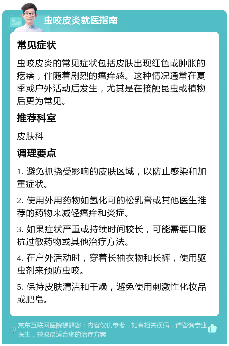 虫咬皮炎就医指南 常见症状 虫咬皮炎的常见症状包括皮肤出现红色或肿胀的疙瘩，伴随着剧烈的瘙痒感。这种情况通常在夏季或户外活动后发生，尤其是在接触昆虫或植物后更为常见。 推荐科室 皮肤科 调理要点 1. 避免抓挠受影响的皮肤区域，以防止感染和加重症状。 2. 使用外用药物如氢化可的松乳膏或其他医生推荐的药物来减轻瘙痒和炎症。 3. 如果症状严重或持续时间较长，可能需要口服抗过敏药物或其他治疗方法。 4. 在户外活动时，穿着长袖衣物和长裤，使用驱虫剂来预防虫咬。 5. 保持皮肤清洁和干燥，避免使用刺激性化妆品或肥皂。