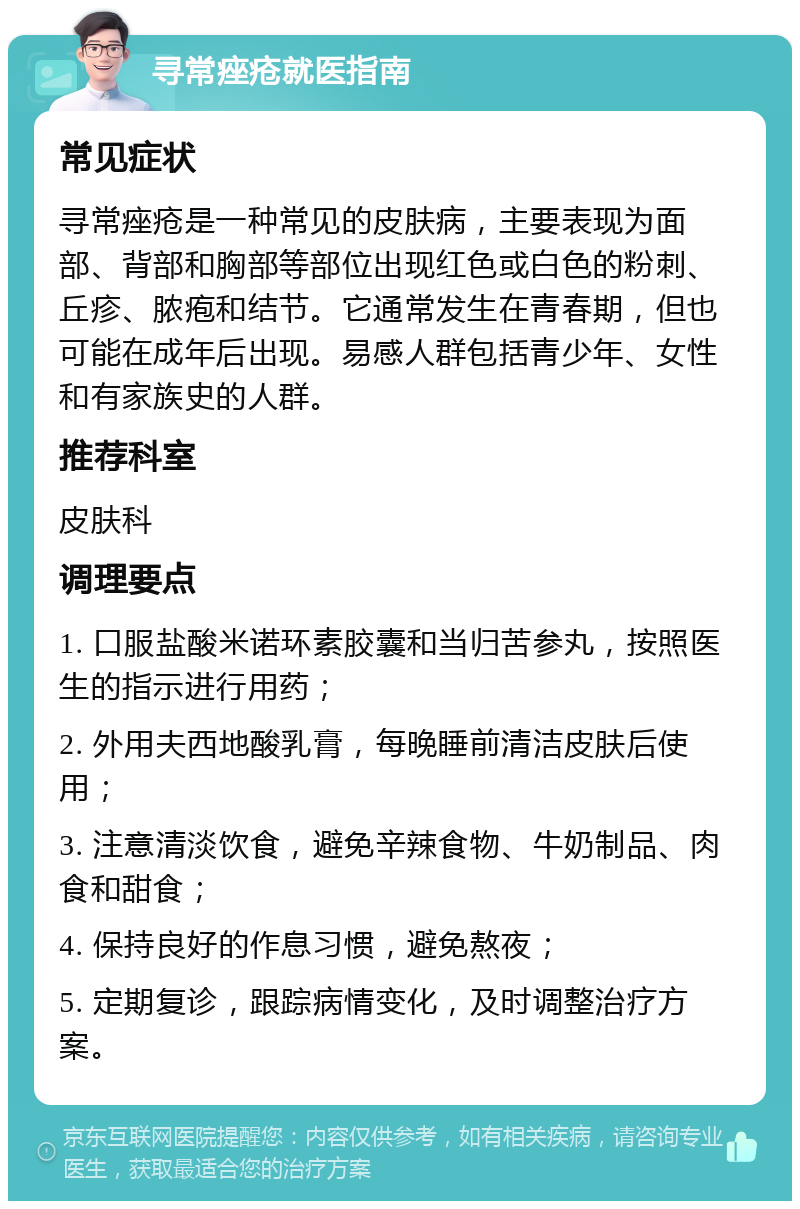 寻常痤疮就医指南 常见症状 寻常痤疮是一种常见的皮肤病，主要表现为面部、背部和胸部等部位出现红色或白色的粉刺、丘疹、脓疱和结节。它通常发生在青春期，但也可能在成年后出现。易感人群包括青少年、女性和有家族史的人群。 推荐科室 皮肤科 调理要点 1. 口服盐酸米诺环素胶囊和当归苦参丸，按照医生的指示进行用药； 2. 外用夫西地酸乳膏，每晚睡前清洁皮肤后使用； 3. 注意清淡饮食，避免辛辣食物、牛奶制品、肉食和甜食； 4. 保持良好的作息习惯，避免熬夜； 5. 定期复诊，跟踪病情变化，及时调整治疗方案。