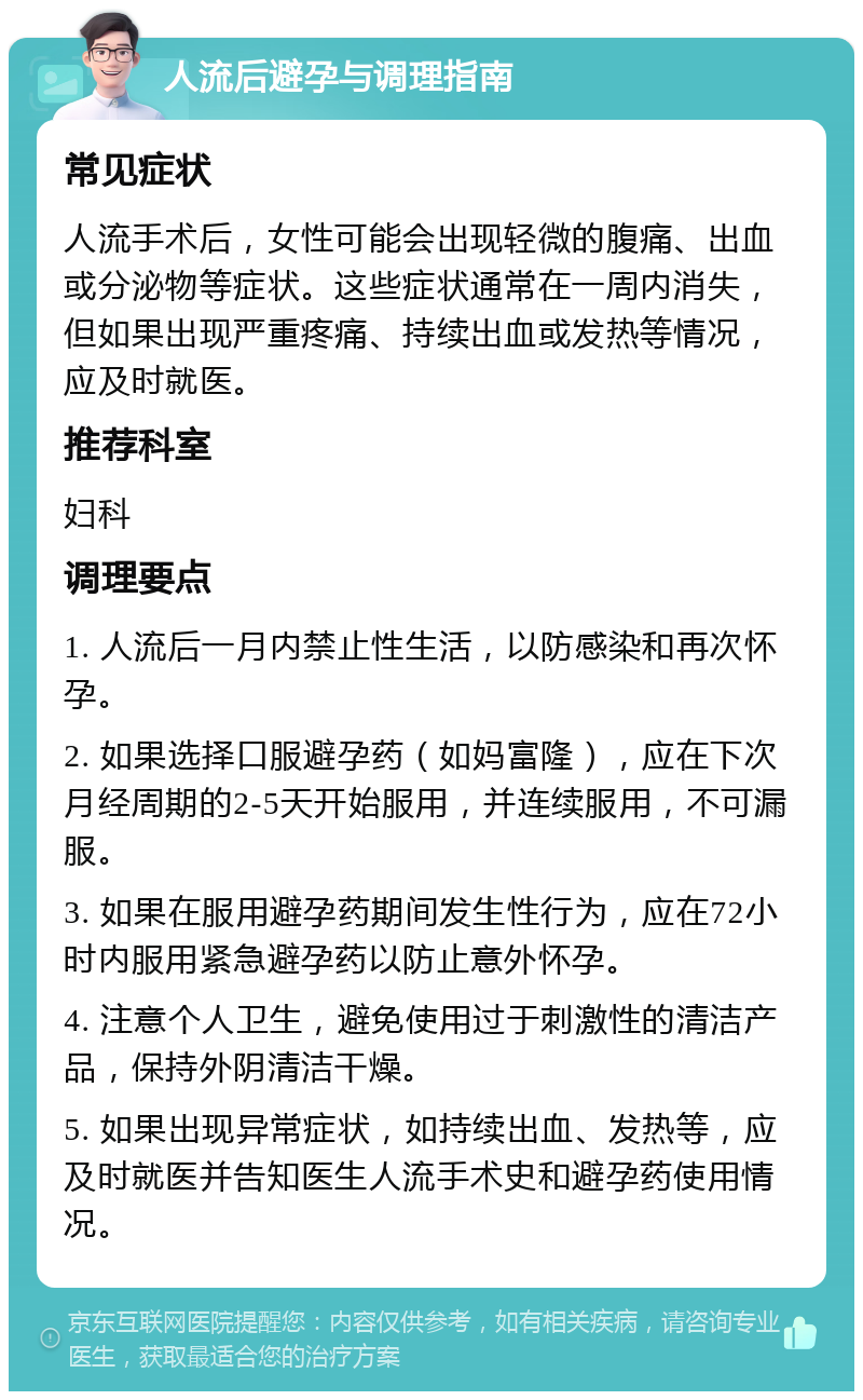 人流后避孕与调理指南 常见症状 人流手术后，女性可能会出现轻微的腹痛、出血或分泌物等症状。这些症状通常在一周内消失，但如果出现严重疼痛、持续出血或发热等情况，应及时就医。 推荐科室 妇科 调理要点 1. 人流后一月内禁止性生活，以防感染和再次怀孕。 2. 如果选择口服避孕药（如妈富隆），应在下次月经周期的2-5天开始服用，并连续服用，不可漏服。 3. 如果在服用避孕药期间发生性行为，应在72小时内服用紧急避孕药以防止意外怀孕。 4. 注意个人卫生，避免使用过于刺激性的清洁产品，保持外阴清洁干燥。 5. 如果出现异常症状，如持续出血、发热等，应及时就医并告知医生人流手术史和避孕药使用情况。