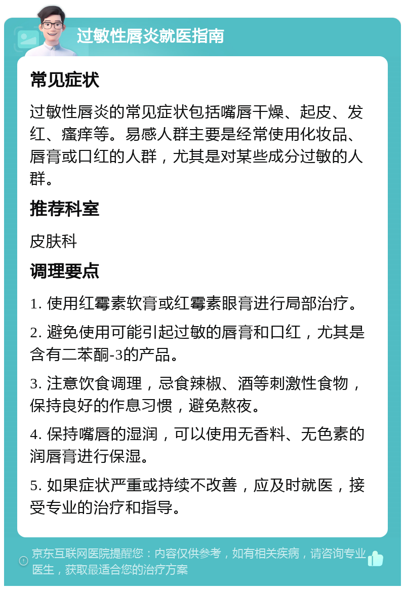 过敏性唇炎就医指南 常见症状 过敏性唇炎的常见症状包括嘴唇干燥、起皮、发红、瘙痒等。易感人群主要是经常使用化妆品、唇膏或口红的人群，尤其是对某些成分过敏的人群。 推荐科室 皮肤科 调理要点 1. 使用红霉素软膏或红霉素眼膏进行局部治疗。 2. 避免使用可能引起过敏的唇膏和口红，尤其是含有二苯酮-3的产品。 3. 注意饮食调理，忌食辣椒、酒等刺激性食物，保持良好的作息习惯，避免熬夜。 4. 保持嘴唇的湿润，可以使用无香料、无色素的润唇膏进行保湿。 5. 如果症状严重或持续不改善，应及时就医，接受专业的治疗和指导。