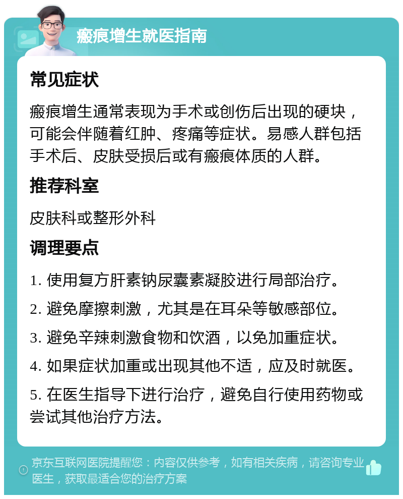 瘢痕增生就医指南 常见症状 瘢痕增生通常表现为手术或创伤后出现的硬块，可能会伴随着红肿、疼痛等症状。易感人群包括手术后、皮肤受损后或有瘢痕体质的人群。 推荐科室 皮肤科或整形外科 调理要点 1. 使用复方肝素钠尿囊素凝胶进行局部治疗。 2. 避免摩擦刺激，尤其是在耳朵等敏感部位。 3. 避免辛辣刺激食物和饮酒，以免加重症状。 4. 如果症状加重或出现其他不适，应及时就医。 5. 在医生指导下进行治疗，避免自行使用药物或尝试其他治疗方法。