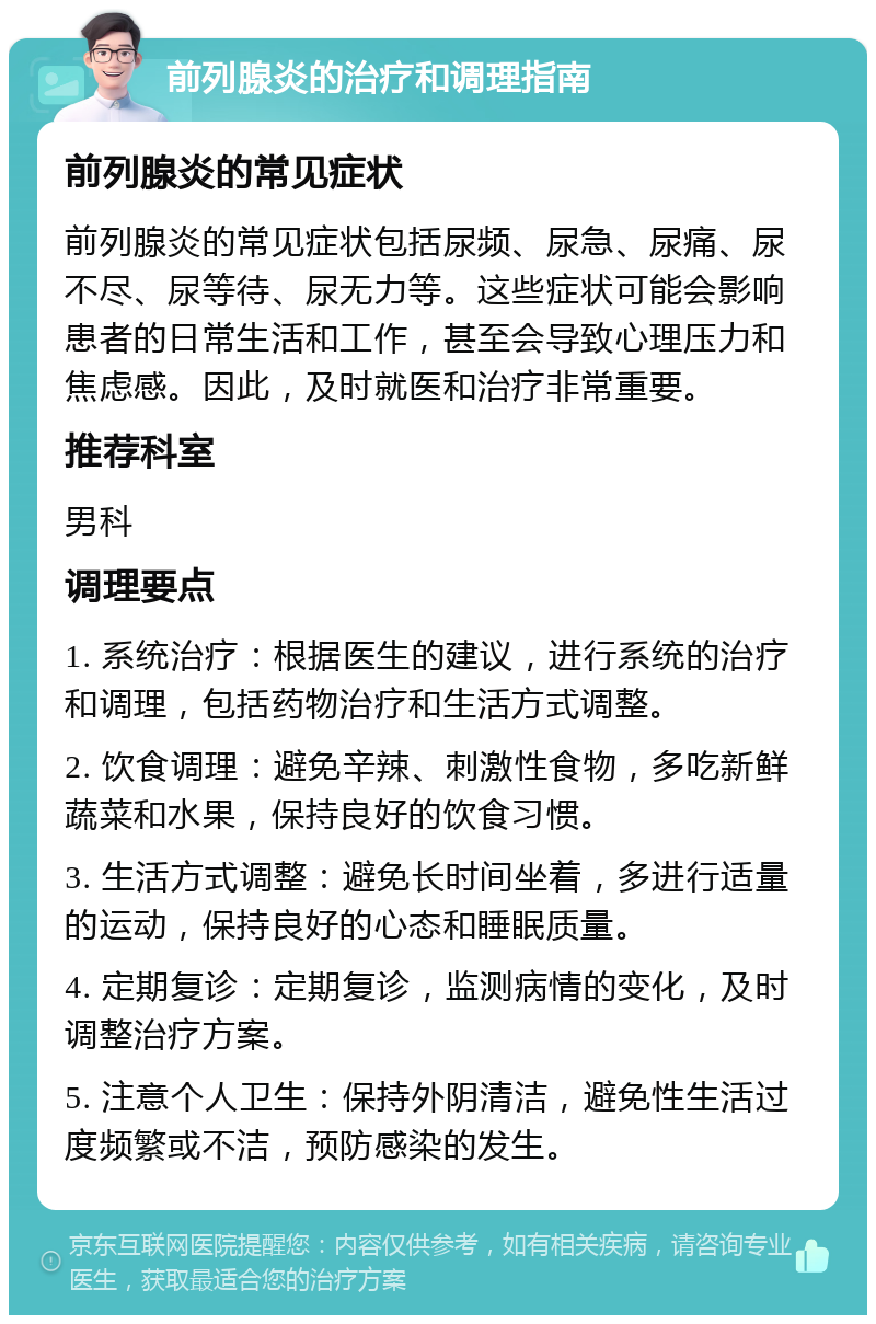 前列腺炎的治疗和调理指南 前列腺炎的常见症状 前列腺炎的常见症状包括尿频、尿急、尿痛、尿不尽、尿等待、尿无力等。这些症状可能会影响患者的日常生活和工作，甚至会导致心理压力和焦虑感。因此，及时就医和治疗非常重要。 推荐科室 男科 调理要点 1. 系统治疗：根据医生的建议，进行系统的治疗和调理，包括药物治疗和生活方式调整。 2. 饮食调理：避免辛辣、刺激性食物，多吃新鲜蔬菜和水果，保持良好的饮食习惯。 3. 生活方式调整：避免长时间坐着，多进行适量的运动，保持良好的心态和睡眠质量。 4. 定期复诊：定期复诊，监测病情的变化，及时调整治疗方案。 5. 注意个人卫生：保持外阴清洁，避免性生活过度频繁或不洁，预防感染的发生。