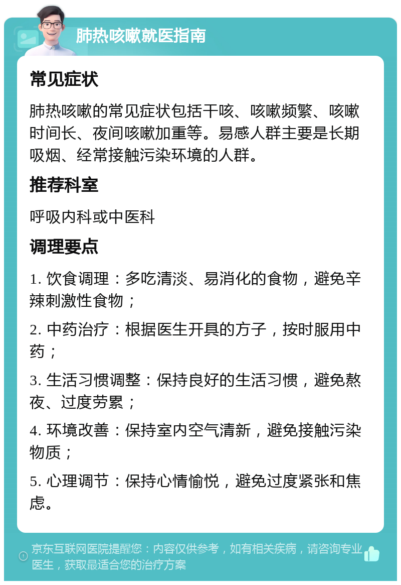 肺热咳嗽就医指南 常见症状 肺热咳嗽的常见症状包括干咳、咳嗽频繁、咳嗽时间长、夜间咳嗽加重等。易感人群主要是长期吸烟、经常接触污染环境的人群。 推荐科室 呼吸内科或中医科 调理要点 1. 饮食调理：多吃清淡、易消化的食物，避免辛辣刺激性食物； 2. 中药治疗：根据医生开具的方子，按时服用中药； 3. 生活习惯调整：保持良好的生活习惯，避免熬夜、过度劳累； 4. 环境改善：保持室内空气清新，避免接触污染物质； 5. 心理调节：保持心情愉悦，避免过度紧张和焦虑。