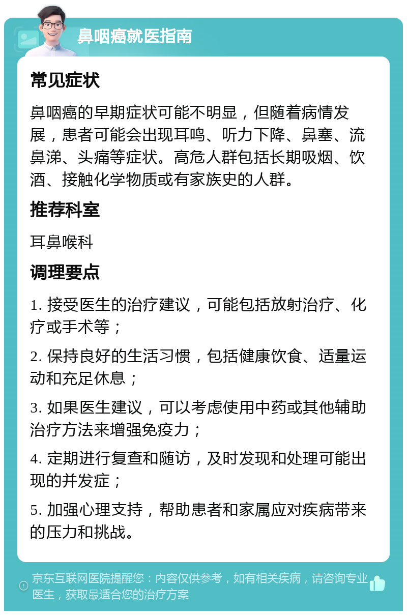 鼻咽癌就医指南 常见症状 鼻咽癌的早期症状可能不明显，但随着病情发展，患者可能会出现耳鸣、听力下降、鼻塞、流鼻涕、头痛等症状。高危人群包括长期吸烟、饮酒、接触化学物质或有家族史的人群。 推荐科室 耳鼻喉科 调理要点 1. 接受医生的治疗建议，可能包括放射治疗、化疗或手术等； 2. 保持良好的生活习惯，包括健康饮食、适量运动和充足休息； 3. 如果医生建议，可以考虑使用中药或其他辅助治疗方法来增强免疫力； 4. 定期进行复查和随访，及时发现和处理可能出现的并发症； 5. 加强心理支持，帮助患者和家属应对疾病带来的压力和挑战。