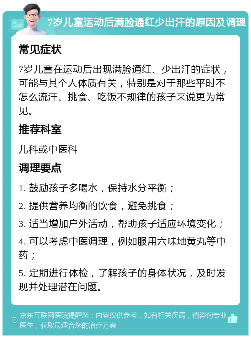 7岁儿童运动后满脸通红少出汗的原因及调理 常见症状 7岁儿童在运动后出现满脸通红、少出汗的症状，可能与其个人体质有关，特别是对于那些平时不怎么流汗、挑食、吃饭不规律的孩子来说更为常见。 推荐科室 儿科或中医科 调理要点 1. 鼓励孩子多喝水，保持水分平衡； 2. 提供营养均衡的饮食，避免挑食； 3. 适当增加户外活动，帮助孩子适应环境变化； 4. 可以考虑中医调理，例如服用六味地黄丸等中药； 5. 定期进行体检，了解孩子的身体状况，及时发现并处理潜在问题。