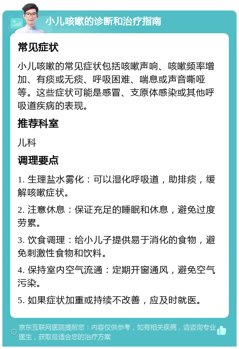 小儿咳嗽的诊断和治疗指南 常见症状 小儿咳嗽的常见症状包括咳嗽声响、咳嗽频率增加、有痰或无痰、呼吸困难、喘息或声音嘶哑等。这些症状可能是感冒、支原体感染或其他呼吸道疾病的表现。 推荐科室 儿科 调理要点 1. 生理盐水雾化：可以湿化呼吸道，助排痰，缓解咳嗽症状。 2. 注意休息：保证充足的睡眠和休息，避免过度劳累。 3. 饮食调理：给小儿子提供易于消化的食物，避免刺激性食物和饮料。 4. 保持室内空气流通：定期开窗通风，避免空气污染。 5. 如果症状加重或持续不改善，应及时就医。