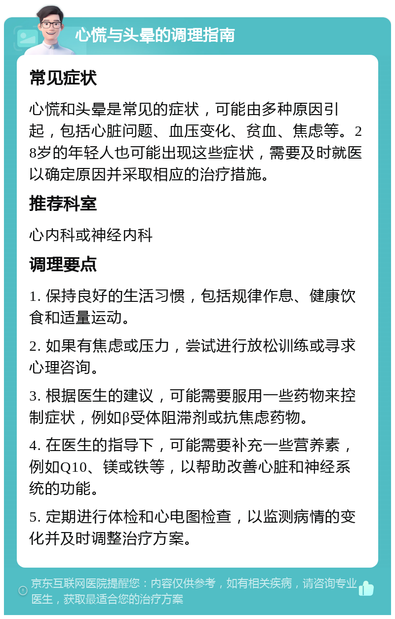 心慌与头晕的调理指南 常见症状 心慌和头晕是常见的症状，可能由多种原因引起，包括心脏问题、血压变化、贫血、焦虑等。28岁的年轻人也可能出现这些症状，需要及时就医以确定原因并采取相应的治疗措施。 推荐科室 心内科或神经内科 调理要点 1. 保持良好的生活习惯，包括规律作息、健康饮食和适量运动。 2. 如果有焦虑或压力，尝试进行放松训练或寻求心理咨询。 3. 根据医生的建议，可能需要服用一些药物来控制症状，例如β受体阻滞剂或抗焦虑药物。 4. 在医生的指导下，可能需要补充一些营养素，例如Q10、镁或铁等，以帮助改善心脏和神经系统的功能。 5. 定期进行体检和心电图检查，以监测病情的变化并及时调整治疗方案。