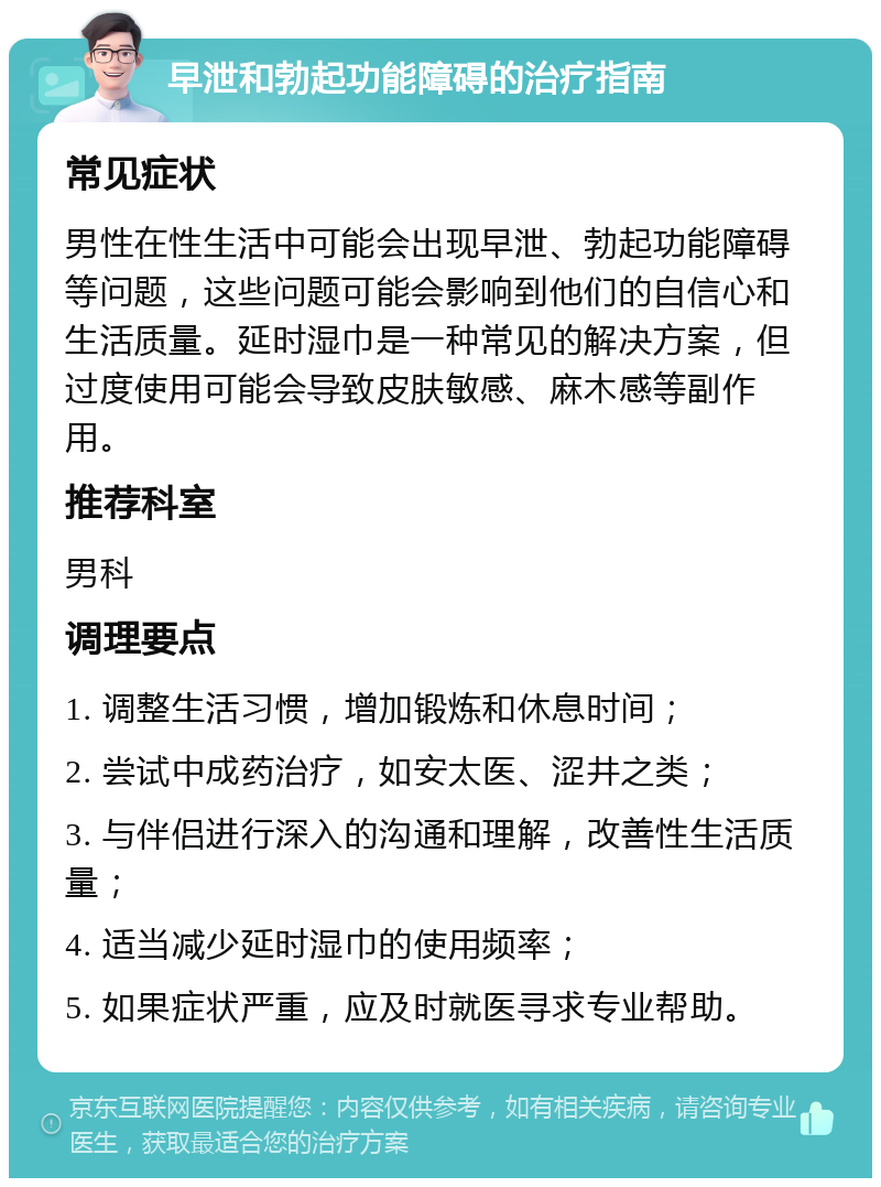 早泄和勃起功能障碍的治疗指南 常见症状 男性在性生活中可能会出现早泄、勃起功能障碍等问题，这些问题可能会影响到他们的自信心和生活质量。延时湿巾是一种常见的解决方案，但过度使用可能会导致皮肤敏感、麻木感等副作用。 推荐科室 男科 调理要点 1. 调整生活习惯，增加锻炼和休息时间； 2. 尝试中成药治疗，如安太医、涩井之类； 3. 与伴侣进行深入的沟通和理解，改善性生活质量； 4. 适当减少延时湿巾的使用频率； 5. 如果症状严重，应及时就医寻求专业帮助。