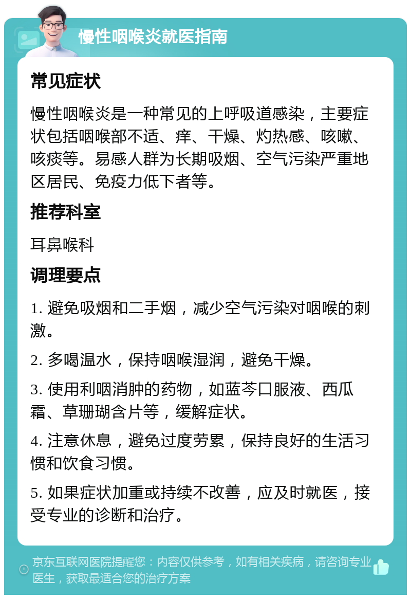 慢性咽喉炎就医指南 常见症状 慢性咽喉炎是一种常见的上呼吸道感染，主要症状包括咽喉部不适、痒、干燥、灼热感、咳嗽、咳痰等。易感人群为长期吸烟、空气污染严重地区居民、免疫力低下者等。 推荐科室 耳鼻喉科 调理要点 1. 避免吸烟和二手烟，减少空气污染对咽喉的刺激。 2. 多喝温水，保持咽喉湿润，避免干燥。 3. 使用利咽消肿的药物，如蓝芩口服液、西瓜霜、草珊瑚含片等，缓解症状。 4. 注意休息，避免过度劳累，保持良好的生活习惯和饮食习惯。 5. 如果症状加重或持续不改善，应及时就医，接受专业的诊断和治疗。