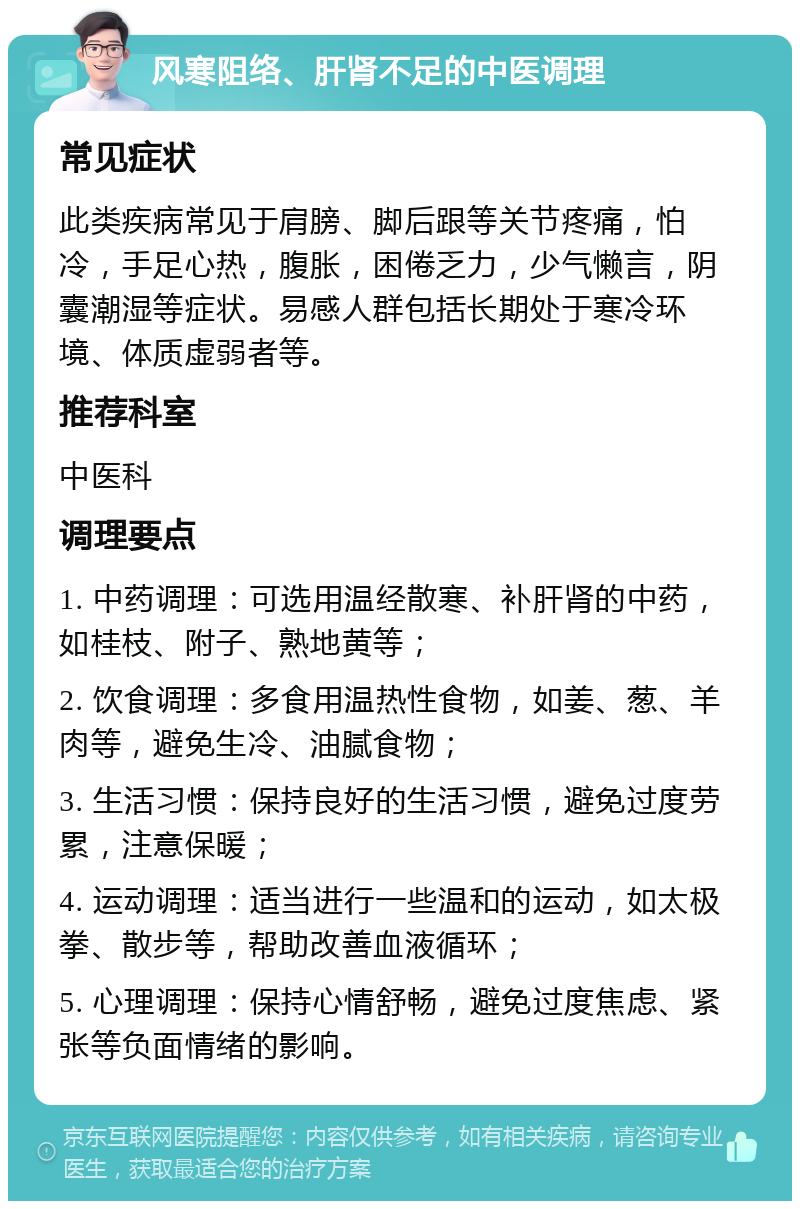 风寒阻络、肝肾不足的中医调理 常见症状 此类疾病常见于肩膀、脚后跟等关节疼痛，怕冷，手足心热，腹胀，困倦乏力，少气懒言，阴囊潮湿等症状。易感人群包括长期处于寒冷环境、体质虚弱者等。 推荐科室 中医科 调理要点 1. 中药调理：可选用温经散寒、补肝肾的中药，如桂枝、附子、熟地黄等； 2. 饮食调理：多食用温热性食物，如姜、葱、羊肉等，避免生冷、油腻食物； 3. 生活习惯：保持良好的生活习惯，避免过度劳累，注意保暖； 4. 运动调理：适当进行一些温和的运动，如太极拳、散步等，帮助改善血液循环； 5. 心理调理：保持心情舒畅，避免过度焦虑、紧张等负面情绪的影响。