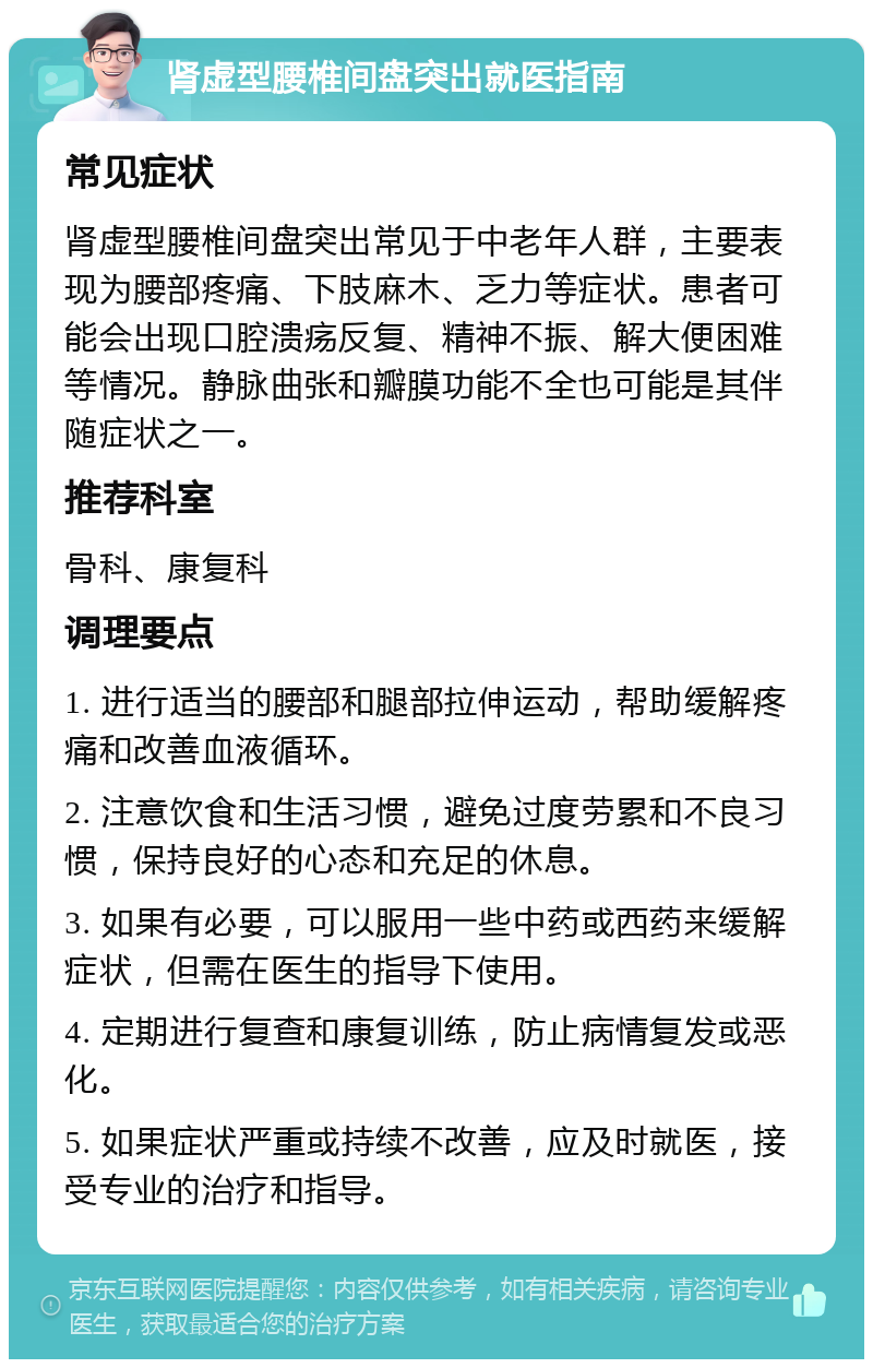 肾虚型腰椎间盘突出就医指南 常见症状 肾虚型腰椎间盘突出常见于中老年人群，主要表现为腰部疼痛、下肢麻木、乏力等症状。患者可能会出现口腔溃疡反复、精神不振、解大便困难等情况。静脉曲张和瓣膜功能不全也可能是其伴随症状之一。 推荐科室 骨科、康复科 调理要点 1. 进行适当的腰部和腿部拉伸运动，帮助缓解疼痛和改善血液循环。 2. 注意饮食和生活习惯，避免过度劳累和不良习惯，保持良好的心态和充足的休息。 3. 如果有必要，可以服用一些中药或西药来缓解症状，但需在医生的指导下使用。 4. 定期进行复查和康复训练，防止病情复发或恶化。 5. 如果症状严重或持续不改善，应及时就医，接受专业的治疗和指导。