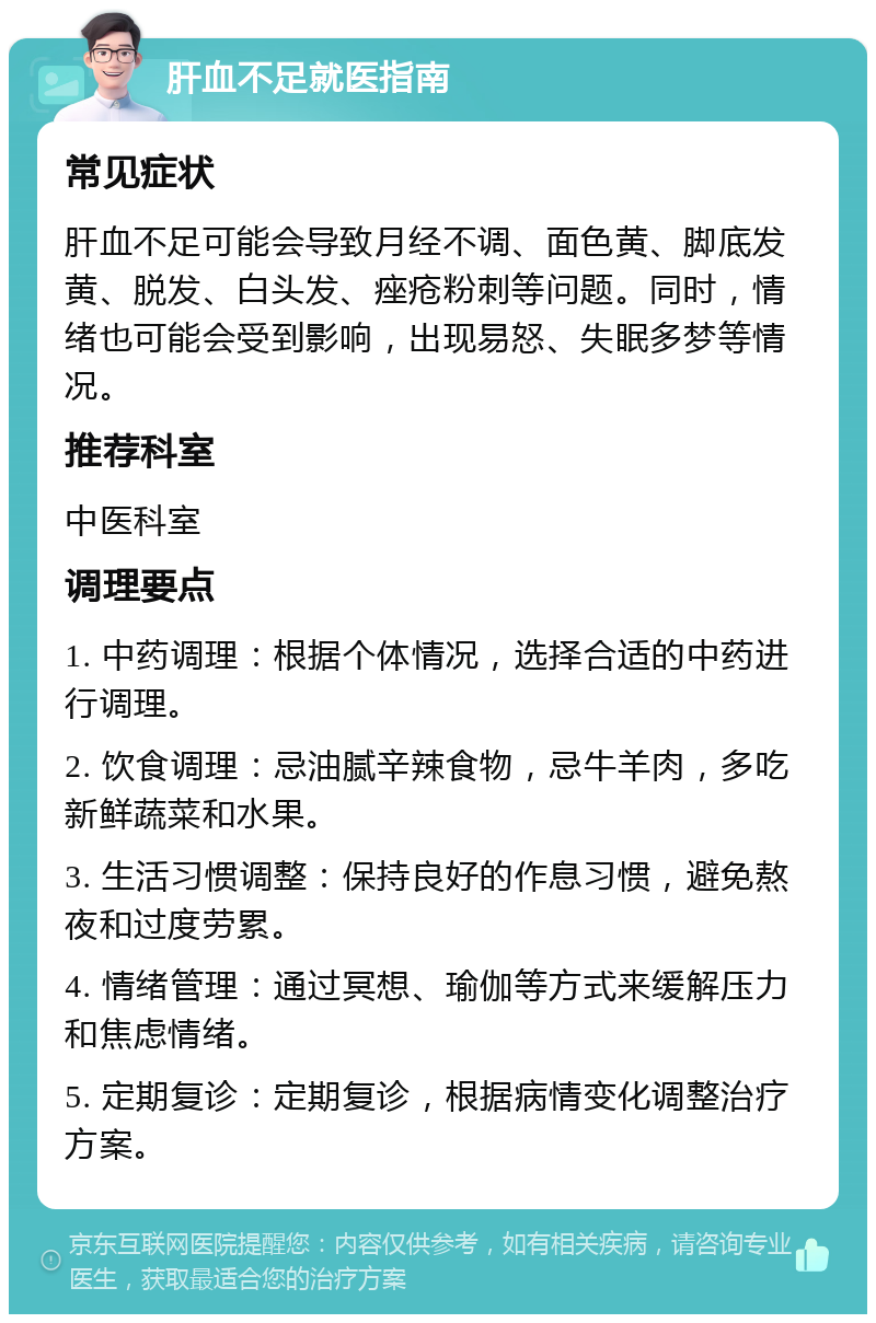 肝血不足就医指南 常见症状 肝血不足可能会导致月经不调、面色黄、脚底发黄、脱发、白头发、痤疮粉刺等问题。同时，情绪也可能会受到影响，出现易怒、失眠多梦等情况。 推荐科室 中医科室 调理要点 1. 中药调理：根据个体情况，选择合适的中药进行调理。 2. 饮食调理：忌油腻辛辣食物，忌牛羊肉，多吃新鲜蔬菜和水果。 3. 生活习惯调整：保持良好的作息习惯，避免熬夜和过度劳累。 4. 情绪管理：通过冥想、瑜伽等方式来缓解压力和焦虑情绪。 5. 定期复诊：定期复诊，根据病情变化调整治疗方案。