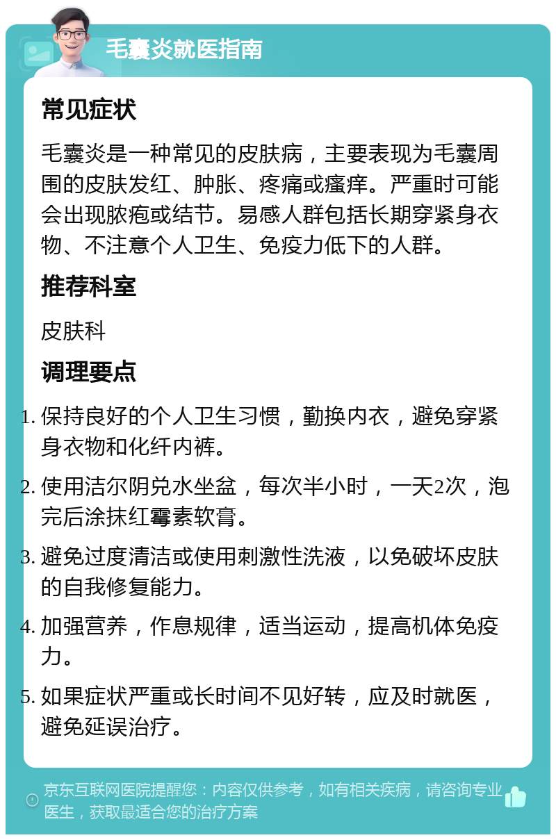 毛囊炎就医指南 常见症状 毛囊炎是一种常见的皮肤病，主要表现为毛囊周围的皮肤发红、肿胀、疼痛或瘙痒。严重时可能会出现脓疱或结节。易感人群包括长期穿紧身衣物、不注意个人卫生、免疫力低下的人群。 推荐科室 皮肤科 调理要点 保持良好的个人卫生习惯，勤换内衣，避免穿紧身衣物和化纤内裤。 使用洁尔阴兑水坐盆，每次半小时，一天2次，泡完后涂抹红霉素软膏。 避免过度清洁或使用刺激性洗液，以免破坏皮肤的自我修复能力。 加强营养，作息规律，适当运动，提高机体免疫力。 如果症状严重或长时间不见好转，应及时就医，避免延误治疗。