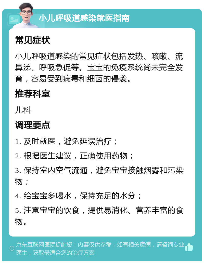 小儿呼吸道感染就医指南 常见症状 小儿呼吸道感染的常见症状包括发热、咳嗽、流鼻涕、呼吸急促等。宝宝的免疫系统尚未完全发育，容易受到病毒和细菌的侵袭。 推荐科室 儿科 调理要点 1. 及时就医，避免延误治疗； 2. 根据医生建议，正确使用药物； 3. 保持室内空气流通，避免宝宝接触烟雾和污染物； 4. 给宝宝多喝水，保持充足的水分； 5. 注意宝宝的饮食，提供易消化、营养丰富的食物。