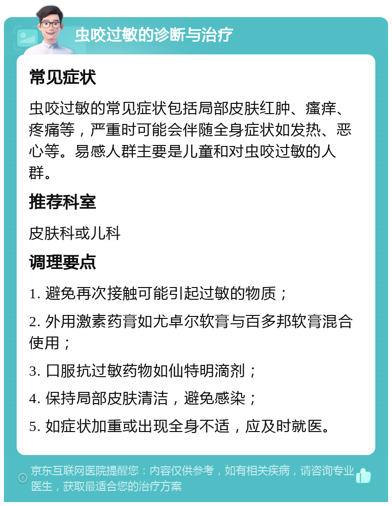 虫咬过敏的诊断与治疗 常见症状 虫咬过敏的常见症状包括局部皮肤红肿、瘙痒、疼痛等，严重时可能会伴随全身症状如发热、恶心等。易感人群主要是儿童和对虫咬过敏的人群。 推荐科室 皮肤科或儿科 调理要点 1. 避免再次接触可能引起过敏的物质； 2. 外用激素药膏如尤卓尔软膏与百多邦软膏混合使用； 3. 口服抗过敏药物如仙特明滴剂； 4. 保持局部皮肤清洁，避免感染； 5. 如症状加重或出现全身不适，应及时就医。