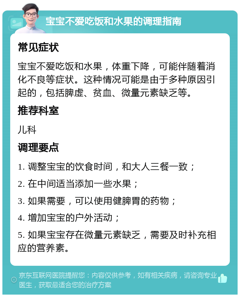 宝宝不爱吃饭和水果的调理指南 常见症状 宝宝不爱吃饭和水果，体重下降，可能伴随着消化不良等症状。这种情况可能是由于多种原因引起的，包括脾虚、贫血、微量元素缺乏等。 推荐科室 儿科 调理要点 1. 调整宝宝的饮食时间，和大人三餐一致； 2. 在中间适当添加一些水果； 3. 如果需要，可以使用健脾胃的药物； 4. 增加宝宝的户外活动； 5. 如果宝宝存在微量元素缺乏，需要及时补充相应的营养素。