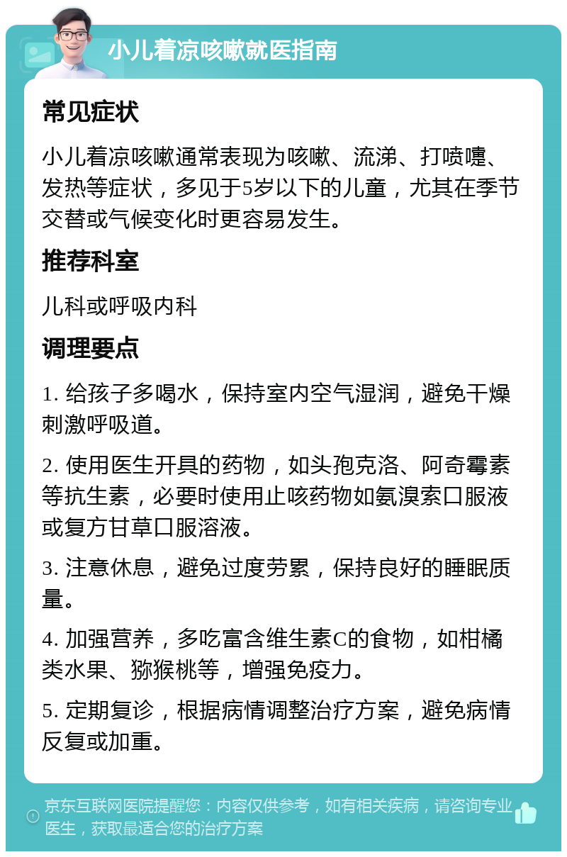 小儿着凉咳嗽就医指南 常见症状 小儿着凉咳嗽通常表现为咳嗽、流涕、打喷嚏、发热等症状，多见于5岁以下的儿童，尤其在季节交替或气候变化时更容易发生。 推荐科室 儿科或呼吸内科 调理要点 1. 给孩子多喝水，保持室内空气湿润，避免干燥刺激呼吸道。 2. 使用医生开具的药物，如头孢克洛、阿奇霉素等抗生素，必要时使用止咳药物如氨溴索口服液或复方甘草口服溶液。 3. 注意休息，避免过度劳累，保持良好的睡眠质量。 4. 加强营养，多吃富含维生素C的食物，如柑橘类水果、猕猴桃等，增强免疫力。 5. 定期复诊，根据病情调整治疗方案，避免病情反复或加重。