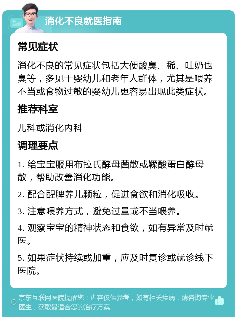 消化不良就医指南 常见症状 消化不良的常见症状包括大便酸臭、稀、吐奶也臭等，多见于婴幼儿和老年人群体，尤其是喂养不当或食物过敏的婴幼儿更容易出现此类症状。 推荐科室 儿科或消化内科 调理要点 1. 给宝宝服用布拉氏酵母菌散或鞣酸蛋白酵母散，帮助改善消化功能。 2. 配合醒脾养儿颗粒，促进食欲和消化吸收。 3. 注意喂养方式，避免过量或不当喂养。 4. 观察宝宝的精神状态和食欲，如有异常及时就医。 5. 如果症状持续或加重，应及时复诊或就诊线下医院。