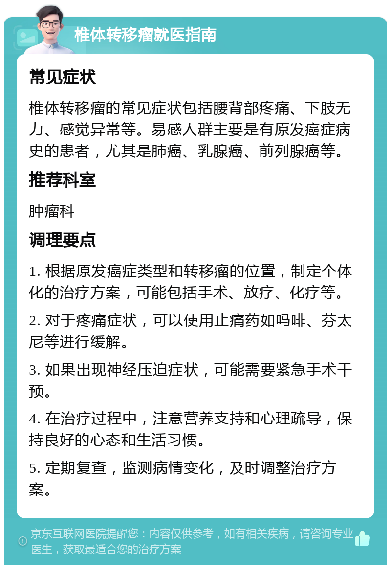 椎体转移瘤就医指南 常见症状 椎体转移瘤的常见症状包括腰背部疼痛、下肢无力、感觉异常等。易感人群主要是有原发癌症病史的患者，尤其是肺癌、乳腺癌、前列腺癌等。 推荐科室 肿瘤科 调理要点 1. 根据原发癌症类型和转移瘤的位置，制定个体化的治疗方案，可能包括手术、放疗、化疗等。 2. 对于疼痛症状，可以使用止痛药如吗啡、芬太尼等进行缓解。 3. 如果出现神经压迫症状，可能需要紧急手术干预。 4. 在治疗过程中，注意营养支持和心理疏导，保持良好的心态和生活习惯。 5. 定期复查，监测病情变化，及时调整治疗方案。