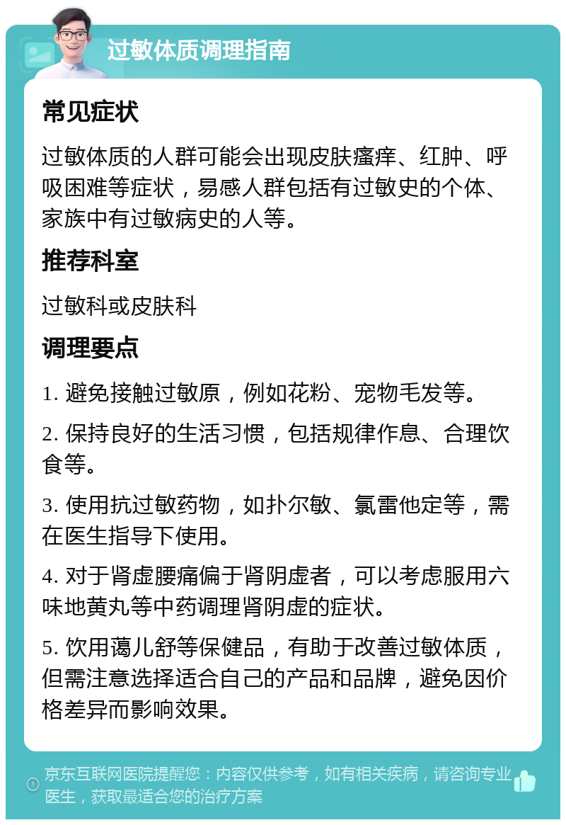 过敏体质调理指南 常见症状 过敏体质的人群可能会出现皮肤瘙痒、红肿、呼吸困难等症状，易感人群包括有过敏史的个体、家族中有过敏病史的人等。 推荐科室 过敏科或皮肤科 调理要点 1. 避免接触过敏原，例如花粉、宠物毛发等。 2. 保持良好的生活习惯，包括规律作息、合理饮食等。 3. 使用抗过敏药物，如扑尔敏、氯雷他定等，需在医生指导下使用。 4. 对于肾虚腰痛偏于肾阴虚者，可以考虑服用六味地黄丸等中药调理肾阴虚的症状。 5. 饮用蔼儿舒等保健品，有助于改善过敏体质，但需注意选择适合自己的产品和品牌，避免因价格差异而影响效果。