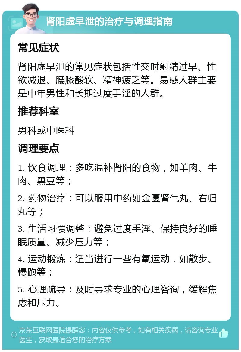 肾阳虚早泄的治疗与调理指南 常见症状 肾阳虚早泄的常见症状包括性交时射精过早、性欲减退、腰膝酸软、精神疲乏等。易感人群主要是中年男性和长期过度手淫的人群。 推荐科室 男科或中医科 调理要点 1. 饮食调理：多吃温补肾阳的食物，如羊肉、牛肉、黑豆等； 2. 药物治疗：可以服用中药如金匮肾气丸、右归丸等； 3. 生活习惯调整：避免过度手淫、保持良好的睡眠质量、减少压力等； 4. 运动锻炼：适当进行一些有氧运动，如散步、慢跑等； 5. 心理疏导：及时寻求专业的心理咨询，缓解焦虑和压力。