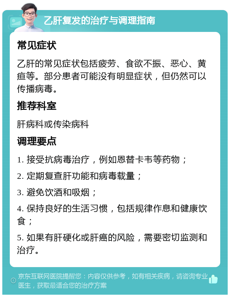 乙肝复发的治疗与调理指南 常见症状 乙肝的常见症状包括疲劳、食欲不振、恶心、黄疸等。部分患者可能没有明显症状，但仍然可以传播病毒。 推荐科室 肝病科或传染病科 调理要点 1. 接受抗病毒治疗，例如恩替卡韦等药物； 2. 定期复查肝功能和病毒载量； 3. 避免饮酒和吸烟； 4. 保持良好的生活习惯，包括规律作息和健康饮食； 5. 如果有肝硬化或肝癌的风险，需要密切监测和治疗。