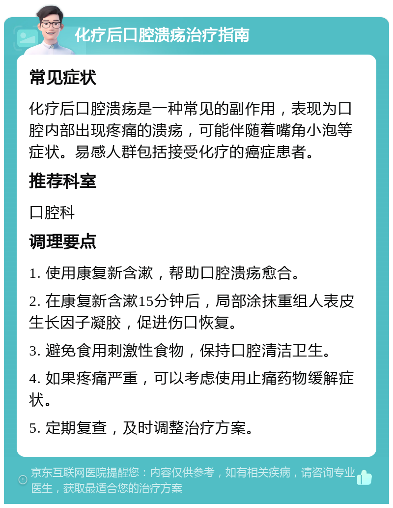 化疗后口腔溃疡治疗指南 常见症状 化疗后口腔溃疡是一种常见的副作用，表现为口腔内部出现疼痛的溃疡，可能伴随着嘴角小泡等症状。易感人群包括接受化疗的癌症患者。 推荐科室 口腔科 调理要点 1. 使用康复新含漱，帮助口腔溃疡愈合。 2. 在康复新含漱15分钟后，局部涂抹重组人表皮生长因子凝胶，促进伤口恢复。 3. 避免食用刺激性食物，保持口腔清洁卫生。 4. 如果疼痛严重，可以考虑使用止痛药物缓解症状。 5. 定期复查，及时调整治疗方案。